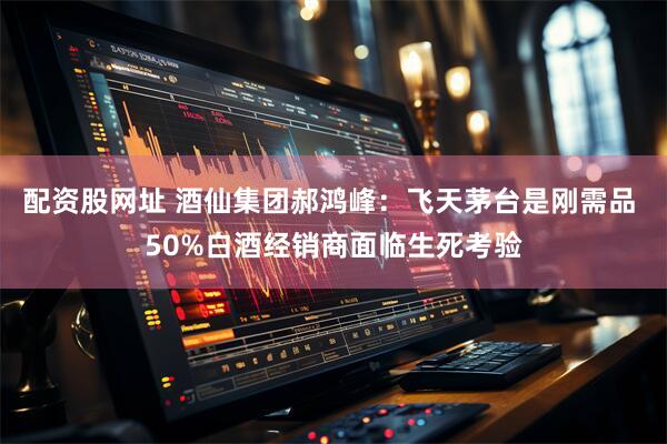 配资股网址 酒仙集团郝鸿峰:飞天茅台是刚需品 50%白酒经销商面临生死考验