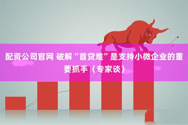 配资公司官网 破解“首贷难”是支持小微企业的重要抓手（专家谈）