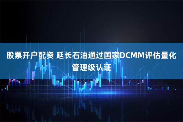 股票开户配资 延长石油通过国家DCMM评估量化管理级认证