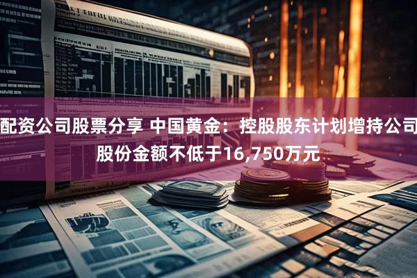 配资公司股票分享 中国黄金：控股股东计划增持公司股份金额不低于16,750万元