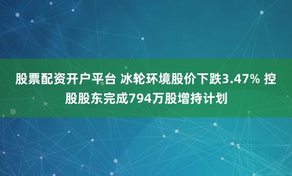 股票配资开户平台 冰轮环境股价下跌3.47% 控股股东完成794万股增持计划