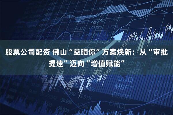 股票公司配资 佛山“益晒你”方案焕新：从“审批提速”迈向“增值赋能”