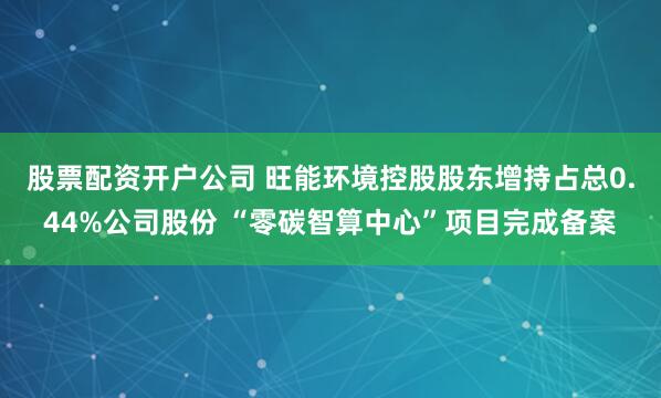 股票配资开户公司 旺能环境控股股东增持占总0.44%公司股份 “零碳智算中心”项目完成备案