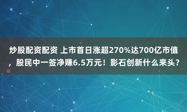 炒股配资配资 上市首日涨超270%达700亿市值,股民中一签净赚6.5万元!影石创新什么来头?