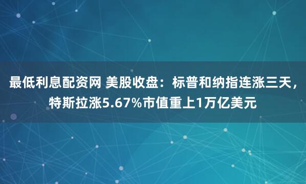 最低利息配资网 美股收盘:标普和纳指连涨三天,特斯拉涨5.67%市值重上1万亿美元
