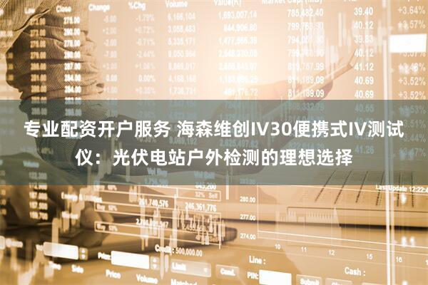 专业配资开户服务 海森维创IV30便携式IV测试仪：光伏电站户外检测的理想选择