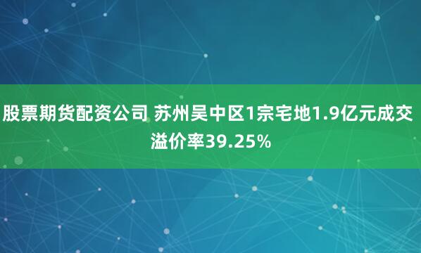 股票期货配资公司 苏州吴中区1宗宅地1.9亿元成交 溢价率39.25%
