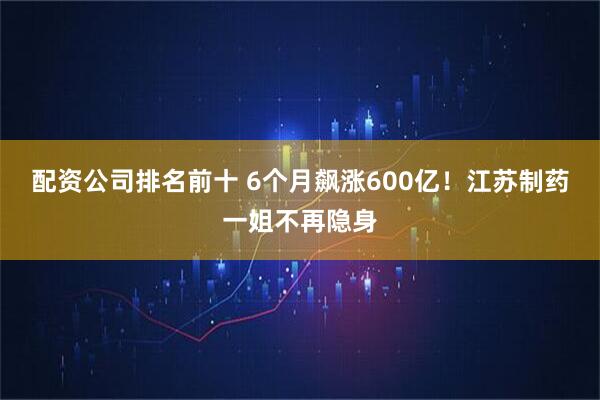 配资公司排名前十 6个月飙涨600亿!江苏制药一姐不再隐身