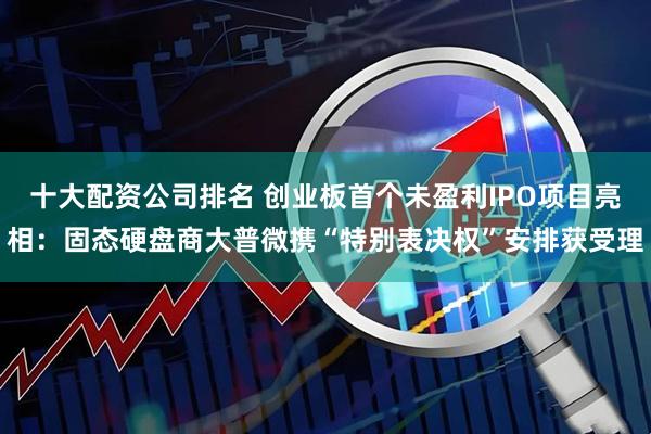 十大配资公司排名 创业板首个未盈利IPO项目亮相:固态硬盘商大普微携“特别表决权”安排获受理