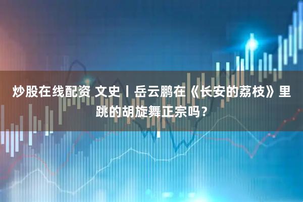 炒股在线配资 文史丨岳云鹏在《长安的荔枝》里跳的胡旋舞正宗吗?