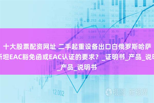 十大股票配资网址 二手起重设备出口白俄罗斯哈萨克斯坦EAC豁免函或EAC认证的要求?_证明书_产品_说明书