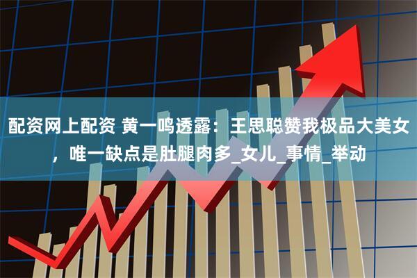 配资网上配资 黄一鸣透露:王思聪赞我极品大美女,唯一缺点是肚腿肉多_女儿_事情_举动